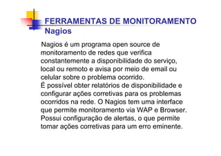 Nagios é um programa open source de
monitoramento de redes que verifica
constantemente a disponibilidade do serviço,
local ou remoto e avisa por meio de email ou
celular sobre o problema ocorrido.
É possível obter relatórios de disponibilidade e
configurar ações corretivas para os problemas
ocorridos na rede. O Nagios tem uma interface
que permite monitoramento via WAP e Browser.
Possui configuração de alertas, o que permite
tomar ações corretivas para um erro eminente.
FERRAMENTAS DE MONITORAMENTO
Nagios
 