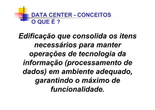 Edificação que consolida os itens
necessários para manter
operações de tecnologia da
informação (processamento de
dados) em ambiente adequado,
garantindo o máximo de
funcionalidade.
DATA CENTER - CONCEITOS
O QUE É ?
 