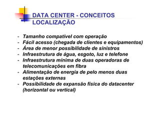 - Tamanho compatível com operação
- Fácil acesso (chegada de clientes e equipamentos)
- Área de menor possibilidade de sinistros
- Infraestrutura de água, esgoto, luz e telefone
- Infraestrutura mínima de duas operadoras de
telecomunicações em fibra
- Alimentação de energia de pelo menos duas
estações externas
- Possibilidade de expansão física do datacenter
(horizontal ou vertical)
DATA CENTER - CONCEITOS
LOCALIZAÇÃO
 
