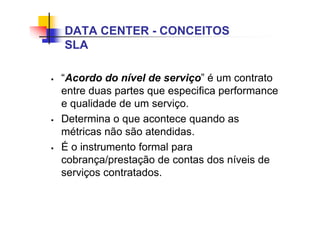 “Acordo do nível de serviço” é um contrato
entre duas partes que especifica performance
e qualidade de um serviço.
 Determina o que acontece quando as
métricas não são atendidas.
 É o instrumento formal para
cobrança/prestação de contas dos níveis de
serviços contratados.
DATA CENTER - CONCEITOS
SLA
 