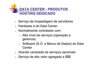 DATA CENTER - PRODUTOS
HOSTING DEDICADO
 Serviço de hospedagem de servidores
 Hardware é do Data Center
 Normalmente contratado com :
 Alto nível de serviços (operação e
gerencia)
 Software (S.O. e Banco de Dados) do Data
Center
 Grande variedade de serviços opcionais
 Serviço de alto valor agregado e $$$
 