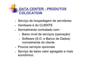 DATA CENTER - PRODUTOS
COLOCATION
 Serviço de hospedagem de servidores
 Hardware é do CLIENTE
 Normalmente contratado com :
 Baixo nível de serviços (operação)
 Software (S.O. e Banco de Dados)
normalmente do cliente
 Poucos serviços opcionais
 Serviço de baixo valor agregado e mais
econômico.
 