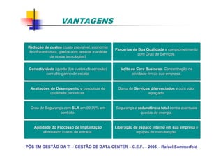PÓS EM GESTÃO DA TI – GESTÃO DE DATA CENTER – C.E.F. – 2005 – Rafael Sommerfeld
Redu
Reduç
ção de custos
ão de custos (custo previs
(custo previsí
ível, economia
vel, economia
de infra
de infra-
-estrutura, gastos com pessoal e an
estrutura, gastos com pessoal e aná
álise
lise
de novas tecnologias)
de novas tecnologias)
Parcerias de Boa Qualidade
Parcerias de Boa Qualidade e comprometimento
e comprometimento
com Grau de Servi
com Grau de Serviç
ços.
os.
Conectividade
Conectividade (queda dos custos de conexão)
(queda dos custos de conexão)
com alto ganho de escala.
com alto ganho de escala.
Volta ao Core Business
Volta ao Core Business. Concentra
. Concentraç
ção na
ão na
atividade fim da sua empresa.
atividade fim da sua empresa.
Gama de
Gama de Servi
Serviç
ços diferenciados
os diferenciados e com valor
e com valor
agregado.
agregado.
Avalia
Avaliaç
ções de Desempenho
ões de Desempenho e pesquisas de
e pesquisas de
qualidade peri
qualidade perió
ódicas.
dicas.
Grau de Seguran
Grau de Seguranç
ça com
a com SLA
SLA em 99,99% em
em 99,99% em
contrato.
contrato.
Seguran
Seguranç
ça e
a e redundância total
redundância total contra eventuais
contra eventuais
quedas de energia.
quedas de energia.
Libera
Liberaç
ção de espa
ão de espaç
ço interno em sua empresa
o interno em sua empresa e
e
equipes de manuten
equipes de manutenç
ção.
ão.
Agilidade do Processo de Implanta
Agilidade do Processo de Implantaç
ção
ão
eliminando custos de entrada.
eliminando custos de entrada.
VANTAGENS
 