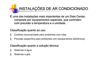 É
É
É
É uma das instala
uma das instala
uma das instala
uma das instalaç
ç
ç
ções mais importantes de um Data Center,
ões mais importantes de um Data Center,
ões mais importantes de um Data Center,
ões mais importantes de um Data Center,
composta por equipamentos especiais, que controlam
composta por equipamentos especiais, que controlam
composta por equipamentos especiais, que controlam
composta por equipamentos especiais, que controlam
com precisão a temperatura e a umidade.
com precisão a temperatura e a umidade.
com precisão a temperatura e a umidade.
com precisão a temperatura e a umidade.
Classifica
Classifica
Classifica
Classificaç
ç
ç
ção quanto ao uso:
ão quanto ao uso:
ão quanto ao uso:
ão quanto ao uso:
§ Conforto (recomendado para ambientes com vida)
§ Precisão (específico para ambientes com equipamentos eletrônicos)
Classifica
Classifica
Classifica
Classificaç
ç
ç
ção quanto a solu
ão quanto a solu
ão quanto a solu
ão quanto a soluç
ç
ç
ção t
ão t
ão t
ão té
é
é
écnica:
cnica:
cnica:
cnica:
§ Sistemas à água.
§ Sistemas a gás.
INSTALA
INSTALA
INSTALA
INSTALAÇ
Ç
Ç
ÇÕES DE AR CONDICIONADO
ÕES DE AR CONDICIONADO
ÕES DE AR CONDICIONADO
ÕES DE AR CONDICIONADO
 