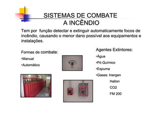 SISTEMAS DE COMBATE
SISTEMAS DE COMBATE
SISTEMAS DE COMBATE
SISTEMAS DE COMBATE
A INCÊNDIO
A INCÊNDIO
A INCÊNDIO
A INCÊNDIO
Tem por fun
Tem por fun
Tem por fun
Tem por funç
ç
ç
ção detectar e extinguir automaticamente focos de
ão detectar e extinguir automaticamente focos de
ão detectar e extinguir automaticamente focos de
ão detectar e extinguir automaticamente focos de
incêndio, causando o menor dano poss
incêndio, causando o menor dano poss
incêndio, causando o menor dano poss
incêndio, causando o menor dano possí
í
í
ível aos equipamentos e
vel aos equipamentos e
vel aos equipamentos e
vel aos equipamentos e
instala
instala
instala
instalaç
ç
ç
ções.
ões.
ões.
ões.
Formas de
Formas de
Formas de
Formas de combate
combate
combate
combate:
:
:
:
•Manual
Manual
Manual
Manual
•Autom
Autom
Autom
Automá
á
á
ático
tico
tico
tico
Agentes Extintores:
Agentes Extintores:
Agentes Extintores:
Agentes Extintores:
•Á
Á
Á
Água
gua
gua
gua
•P
P
P
Pó
ó
ó
ó Qu
Qu
Qu
Quí
í
í
ímico
mico
mico
mico
•Espuma
Espuma
Espuma
Espuma
•Gases:
Gases:
Gases:
Gases: Inergen
Inergen
Inergen
Inergen
Hallon
Hallon
Hallon
Hallon
CO2
CO2
CO2
CO2
FM 200
FM 200
FM 200
FM 200
 
