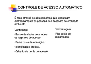 CONTROLE DE ACESSO AUTOM
CONTROLE DE ACESSO AUTOM
CONTROLE DE ACESSO AUTOM
CONTROLE DE ACESSO AUTOMÁ
Á
Á
ÁTICO
TICO
TICO
TICO
É
É
É
É feito atrav
feito atrav
feito atrav
feito atravé
é
é
és de equipamentos que identificam
s de equipamentos que identificam
s de equipamentos que identificam
s de equipamentos que identificam
eletronicamente as pessoas que acessam determinado
eletronicamente as pessoas que acessam determinado
eletronicamente as pessoas que acessam determinado
eletronicamente as pessoas que acessam determinado
ambiente.
ambiente.
ambiente.
ambiente.
Vantagens:
Vantagens:
Vantagens:
Vantagens:
•Banco de dados com todos
Banco de dados com todos
Banco de dados com todos
Banco de dados com todos
os registros de acesso.
os registros de acesso.
os registros de acesso.
os registros de acesso.
•Baixo custo de opera
Baixo custo de opera
Baixo custo de opera
Baixo custo de operaç
ç
ç
ção.
ão.
ão.
ão.
•Identifica
Identifica
Identifica
Identificaç
ç
ç
ção precisa.
ão precisa.
ão precisa.
ão precisa.
•Cria
Cria
Cria
Criaç
ç
ç
ção de perfis de acesso.
ão de perfis de acesso.
ão de perfis de acesso.
ão de perfis de acesso.
Desvantagem:
Desvantagem:
Desvantagem:
Desvantagem:
•Alto custo de
Alto custo de
Alto custo de
Alto custo de
implanta
implanta
implanta
implantaç
ç
ç
ção.
ão.
ão.
ão.
 