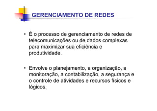 • É o processo de gerenciamento de redes de
telecomunicações ou de dados complexas
para maximizar sua eficiência e
produtividade.
• Envolve o planejamento, a organização, a
monitoração, a contabilização, a segurança e
o controle de atividades e recursos físicos e
lógicos.
GERENCIAMENTO DE REDES
 