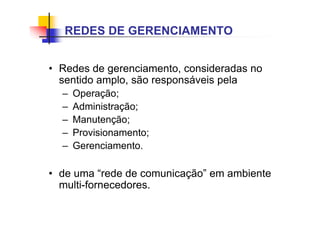 • Redes de gerenciamento, consideradas no
sentido amplo, são responsáveis pela
– Operação;
– Administração;
– Manutenção;
– Provisionamento;
– Gerenciamento.
• de uma “rede de comunicação” em ambiente
multi-fornecedores.
REDES DE GERENCIAMENTO
 