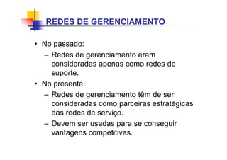 • No passado:
– Redes de gerenciamento eram
consideradas apenas como redes de
suporte.
• No presente:
– Redes de gerenciamento têm de ser
consideradas como parceiras estratégicas
das redes de serviço.
– Devem ser usadas para se conseguir
vantagens competitivas.
REDES DE GERENCIAMENTO
 