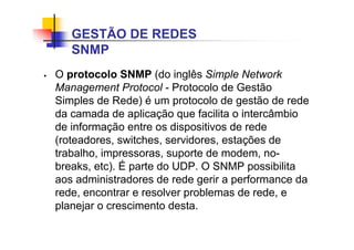 O protocolo SNMP (do inglês Simple Network
Management Protocol - Protocolo de Gestão
Simples de Rede) é um protocolo de gestão de rede
da camada de aplicação que facilita o intercâmbio
de informação entre os dispositivos de rede
(roteadores, switches, servidores, estações de
trabalho, impressoras, suporte de modem, no-
breaks, etc). É parte do UDP. O SNMP possibilita
aos administradores de rede gerir a performance da
rede, encontrar e resolver problemas de rede, e
planejar o crescimento desta.
GESTÃO DE REDES
SNMP
 