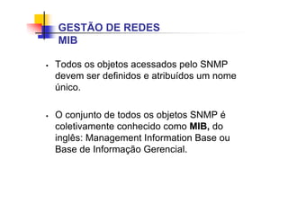 Todos os objetos acessados pelo SNMP
devem ser definidos e atribuídos um nome
único.
 O conjunto de todos os objetos SNMP é
coletivamente conhecido como MIB, do
inglês: Management Information Base ou
Base de Informação Gerencial.
GESTÃO DE REDES
MIB
 