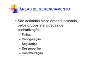 • São definidas cinco áreas funcionais,
pelos grupos e entidades de
padronização:
– Falhas
– Configuração
– Segurança
– Desempenho
– Contabilização
ÁREAS DE GERENCIAMENTO
 