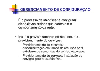 É o processo de identificar e configurar
dispositivos críticos que controlam o
comportamento da rede.
• Inclui o provisionamento de recursos e o
provisionamento de serviços.
– Provisionamento de recursos:
disponibilização em tempo de recursos para
satisfazer as demandas do serviço esperado.
– Provisionamento de serviços: instalação de
serviços para o usuário final.
GERENCIAMENTO DE CONFIGURAÇÃO
 