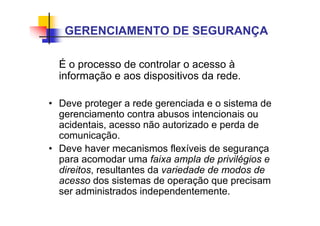 É o processo de controlar o acesso à
informação e aos dispositivos da rede.
• Deve proteger a rede gerenciada e o sistema de
gerenciamento contra abusos intencionais ou
acidentais, acesso não autorizado e perda de
comunicação.
• Deve haver mecanismos flexíveis de segurança
para acomodar uma faixa ampla de privilégios e
direitos, resultantes da variedade de modos de
acesso dos sistemas de operação que precisam
ser administrados independentemente.
GERENCIAMENTO DE SEGURANÇA
 