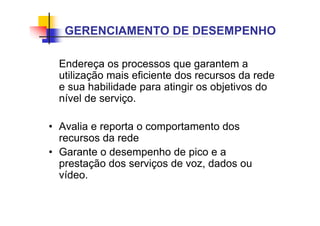 Endereça os processos que garantem a
utilização mais eficiente dos recursos da rede
e sua habilidade para atingir os objetivos do
nível de serviço.
• Avalia e reporta o comportamento dos
recursos da rede
• Garante o desempenho de pico e a
prestação dos serviços de voz, dados ou
vídeo.
GERENCIAMENTO DE DESEMPENHO
 