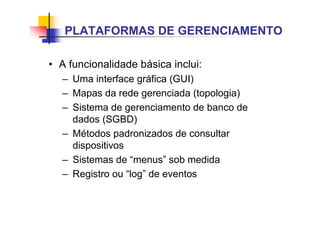 • A funcionalidade básica inclui:
– Uma interface gráfica (GUI)
– Mapas da rede gerenciada (topologia)
– Sistema de gerenciamento de banco de
dados (SGBD)
– Métodos padronizados de consultar
dispositivos
– Sistemas de “menus” sob medida
– Registro ou “log” de eventos
PLATAFORMAS DE GERENCIAMENTO
 