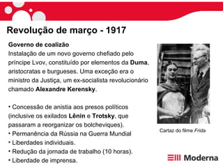 Revolução de março - 1917 Governo de coalizão   Instalação de um novo governo chefiado pelo príncipe Lvov, constituído por elementos da  Duma , aristocratas e burgueses. Uma exceção era o ministro da Justiça, um ex-socialista revolucionário chamado  Alexandre Kerensky . Concessão de anistia aos presos políticos (inclusive os exilados  Lênin  e  Trotsky , que passaram a reorganizar os bolcheviques). Permanência da Rússia na Guerra Mundial Liberdades individuais. Redução da jornada de trabalho (10 horas). Liberdade de imprensa. Cartaz do filme  Frida 
