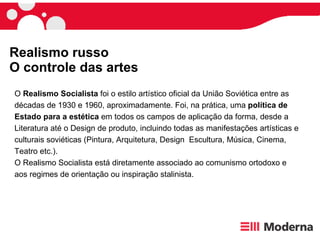 Realismo russo O controle das artes O  Realismo Socialista  foi o estilo artístico oficial da União Soviética entre as décadas de 1930 e 1960, aproximadamente. Foi, na prática, uma  política de Estado para a estética  em todos os campos de aplicação da forma, desde a Literatura até o Design de produto, incluindo todas as manifestações artísticas e culturais soviéticas (Pintura, Arquitetura, Design  Escultura, Música, Cinema, Teatro etc.). O Realismo Socialista está diretamente associado ao comunismo ortodoxo e aos regimes de orientação ou inspiração stalinista. 