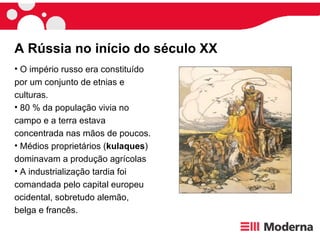 A Rússia no início do século XX O império russo era constituído por um conjunto de etnias e culturas. 80 % da população vivia no campo e a terra estava concentrada nas mãos de poucos.  Médios proprietários ( kulaques ) dominavam a produção agrícolas  A industrialização tardia foi comandada pelo capital europeu ocidental, sobretudo alemão, belga e francês.  