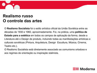 Realismo russo
O controle das artes
O Realismo Socialista foi o estilo artístico oficial da União Soviética entre as
décadas de 1930 e 1960, aproximadamente. Foi, na prática, uma política de
Estado para a estética em todos os campos de aplicação da forma, desde a
Literatura até o Design de produto, incluindo todas as manifestações artísticas e
culturais soviéticas (Pintura, Arquitetura, Design Escultura, Música, Cinema,
Teatro etc.).
O Realismo Socialista está diretamente associado ao comunismo ortodoxo e
aos regimes de orientação ou inspiração stalinista.
 