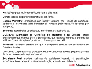 Kulaques: grupo muito reduzido, ou seja, a elite rural.
Duma: espécie de parlamento instituído em 1906.
Guarda Vermelha: organizada por Trotsky formada por tropas de operários,
soldados e marinheiros para combater os inimigos (mencheviques apoiados por
europeus).
Sovietes: assembléias de soldados, marinheiros e trabalhadores.
GOSPLAN (Comissão do Conselho do Trabalho e da Defesa): órgão
encarregado dos estudos para a planificação, que elaborou durante o período da
NEP um "plano qüinqüenal" posto em prática a partir de 1928.
Sovcoses: fazendas estatais em que o camponês torna-se um assalariado do
Estado (minoria).
Colcoses: cooperativas de produção, onde o camponês recebe pequena parcela
de terra, que ele pode explorar para si.
Socialismo Real: modelo stalinista de socialismo baseado na planificação
econômica, burocratização e ultra-centralização, adotado mundialmente.
 