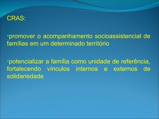 CRAS:
•promover o acompanhamento socioassistencial de
famílias em um determinado território
•potencializar a família como unidade de referência,
fortalecendo vínculos internos e externos de
solidariedade
 