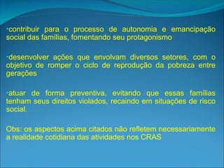 •contribuir para o processo de autonomia e emancipação
social das famílias, fomentando seu protagonismo
•desenvolver ações que envolvam diversos setores, com o
objetivo de romper o ciclo de reprodução da pobreza entre
gerações
•atuar de forma preventiva, evitando que essas famílias
tenham seus direitos violados, recaindo em situações de risco
social.
Obs: os aspectos acima citados não refletem necessariamente
a realidade cotidiana das atividades nos CRAS
 