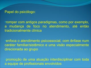 Papel do psicólogo:
•romper com antigos paradigmas, como por exemplo,
a mudança de foco no atendimento, até então
tradicionalmente clínica
•enfoca o atendimento psicossocial, com ênfase num
caráter familiar/sistêmico e uma visão especialmente
direcionada ao grupo
•promoção de uma atuação interdisciplinar com toda
a equipe de profissionais envolvidos
 