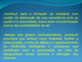 •contribuir para a formação da cidadania num
caráter de elaboração de uma consciência junto ao
sujeito e a comunidade, busca essa conscientização
acerca das possibilidades de ser
•através dos grupos sócio-educativos, promover
encontros que tenham como finalidade facilitar a
emancipação, a troca de afetos e o questionamento
de influências ideológicas e opressoras que
contribuem para a perpetuação do ciclo de
desigualdade social, pobreza e alienação das
pessoas
 