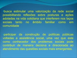 •busca estimular uma valorização da rede social
possibilitando reflexões sobre posturas e ações
adotadas na vida cotidiana que interferem nos laços
sociais tanto no âmbito familiar como em
comunidade
•participar da construção de políticas públicas
voltadas a assistência social, uma vez que este
como conhecedor dos problemas sociais pode
contribuir de maneira decisiva e direcionada ao
atendimento das questões sociais mais emergentes.
 