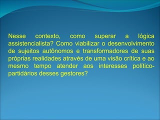 Nesse contexto, como superar a lógica
assistencialista? Como viabilizar o desenvolvimento
de sujeitos autônomos e transformadores de suas
próprias realidades através de uma visão crítica e ao
mesmo tempo atender aos interesses político-
partidários desses gestores?
 