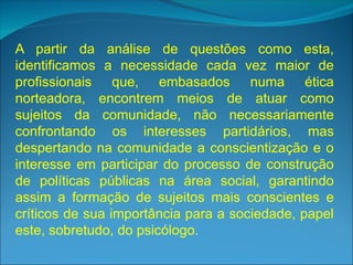 A partir da análise de questões como esta,
identificamos a necessidade cada vez maior de
profissionais que, embasados numa ética
norteadora, encontrem meios de atuar como
sujeitos da comunidade, não necessariamente
confrontando os interesses partidários, mas
despertando na comunidade a conscientização e o
interesse em participar do processo de construção
de políticas públicas na área social, garantindo
assim a formação de sujeitos mais conscientes e
críticos de sua importância para a sociedade, papel
este, sobretudo, do psicólogo.
 