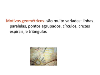 Motivos geométricos- são muito variadas: linhas
 paralelas, pontos agrupados, círculos, cruzes
 espirais, e triângulos
 