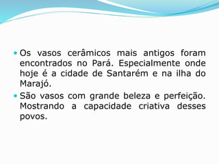  Os vasos cerâmicos mais antigos foram
encontrados no Pará. Especialmente onde
hoje é a cidade de Santarém e na ilha do
Marajó.
 São vasos com grande beleza e perfeição.
Mostrando a capacidade criativa desses
povos.
 