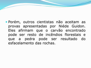  Porém, outros cientistas não aceitam as
provas apresentadas por Niéde Guidon.
Eles afirmam que o carvão encontrado
pode ser resto de incêndios florestais e
que a pedra pode ser resultado do
esfacelamento das rochas.
 