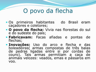 O povo da flecha
 Os primeiros habitantes do Brasil eram
caçadores e coletores;
 O povo da flecha: Vivia nas florestas do sul
e do sudeste do país;
 Fabricavam: Facas afiadas e pontas de
flechas;
 Inovações: Uso do arco e flecha e das
boleadeiras( armas compostas de três balas
de pedras ligadas entre si por cordas de
couro). Tais armas permitiam a caça de
animais velozes: veados, emas e pássaros em
voo.
 