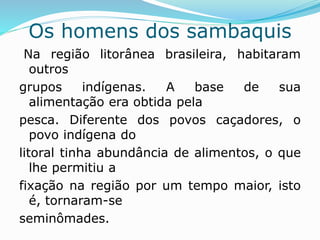 Os homens dos sambaquis
Na região litorânea brasileira, habitaram
outros
grupos indígenas. A base de sua
alimentação era obtida pela
pesca. Diferente dos povos caçadores, o
povo indígena do
litoral tinha abundância de alimentos, o que
lhe permitiu a
fixação na região por um tempo maior, isto
é, tornaram-se
seminômades.
 