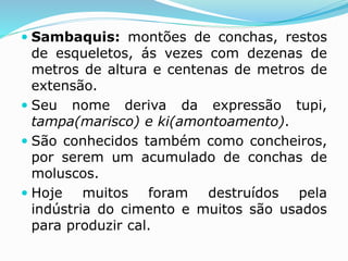  Sambaquis: montões de conchas, restos
de esqueletos, ás vezes com dezenas de
metros de altura e centenas de metros de
extensão.
 Seu nome deriva da expressão tupi,
tampa(marisco) e ki(amontoamento).
 São conhecidos também como concheiros,
por serem um acumulado de conchas de
moluscos.
 Hoje muitos foram destruídos pela
indústria do cimento e muitos são usados
para produzir cal.
 