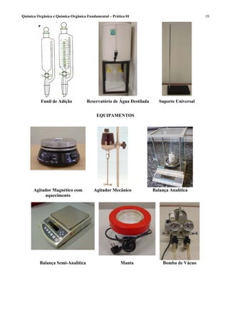 Química Orgânica e Química Orgânica Fundamental – Prática 01                                10




          Funil de Adição           Reservatório de Água Destilada      Suporte Universal


                                         EQUIPAMENTOS




      Agitador Magnético com            Agitador Mecânico            Balança Analítica
           aquecimento




          Balança Semi-Analítica                       Manta              Bomba de Vácuo
 