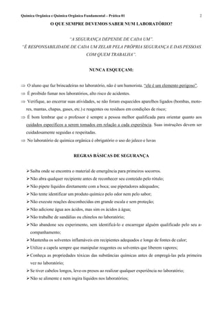 Química Orgânica e Química Orgânica Fundamental – Prática 01                                       2

                O QUE SEMPRE DEVEMOS SABER NUM LABORATÓRIO?


                           “A SEGURANÇA DEPENDE DE CADA UM”.
“É RESPONSABILIDADE DE CADA UM ZELAR PELA PRÓPRIA SEGURANÇA E DAS PESSOAS
                                     COM QUEM TRABALHA”.


                                       NUNCA ESQUEÇAM:


⇒ O aluno que faz brincadeiras no laboratório, não é um humorista. “ele é um elemento perigoso”.
⇒ É proibido fumar nos laboratórios, alto risco de acidentes.
⇒ Verifique, ao encerrar suas atividades, se não foram esquecidos aparelhos ligados (bombas, moto-
   res, mantas, chapas, gases, etc.) e reagentes ou resíduos em condições de risco;
⇒ É bom lembrar que o professor é sempre a pessoa melhor qualificada para orientar quanto aos
   cuidados específicos a serem tomados em relação a cada experiência. Suas instruções devem ser
   cuidadosamente seguidas e respeitadas.
⇒ No laboratório de química orgânica é obrigatório o uso do jaleco e luvas


                              REGRAS BÁSICAS DE SEGURANÇA


     Saiba onde se encontra o material de emergência para primeiros socorros.
     Não abra qualquer recipiente antes de reconhecer seu conteúdo pelo rótulo;
     Não pipete líquidos diretamente com a boca; use pipetadores adequados;
     Não tente identificar um produto químico pelo odor nem pelo sabor;
     Não execute reações desconhecidas em grande escala e sem proteção;
     Não adicione água aos ácidos, mas sim os ácidos à água;
     Não trabalhe de sandálias ou chinelos no laboratório;
     Não abandone seu experimento, sem identificá-lo e encarregar alguém qualificado pelo seu a-
     companhamento;
     Mantenha os solventes inflamáveis em recipientes adequados e longe de fontes de calor;
     Utilize a capela sempre que manipular reagentes ou solventes que liberem vapores;
     Conheça as propriedades tóxicas das substâncias químicas antes de empregá-las pela primeira
     vez no laboratório;
     Se tiver cabelos longos, leve-os presos ao realizar qualquer experiência no laboratório;
     Não se alimente e nem ingira líquidos nos laboratórios;
 