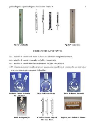 Química Orgânica e Química Orgânica Fundamental – Prática 01                                   6




      Pipeta Graduada                                                 Pipeta Volumétrica


                                OBSERVAÇÕES IMPORTANTES

⇒ As medidas de volume com maior exatidão são realizadas com pipetas e buretas.
⇒ As soluções devem ser preparadas em balões volumétricos
⇒ As medidas de volume aproximadas são feitas em geral com provetas
⇒ Os béqueres e erlenmeyers não devem ser usados como medidores de volume, eles são imprecisos
   e servem somente para transporte de líquidos.




Balão de Fundo Redondo               Balão de Fundo Chato           Balão de Fundo Redondo
     de Três Bocas




      Funil de Separação              Condensadores: Espiral,   Suporte para Tubos de Ensaio
                                         Liso e de Bolas.
 
