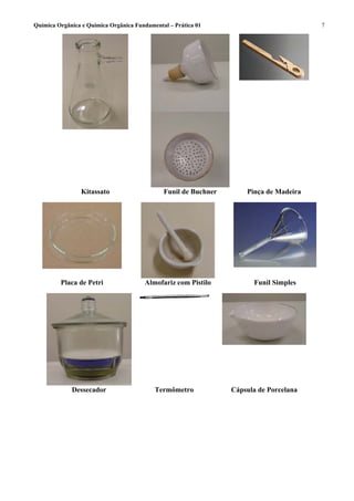 Química Orgânica e Química Orgânica Fundamental – Prática 01                            7




                Kitassato                     Funil de Buchner       Pinça de Madeira




         Placa de Petri                Almofariz com Pistilo           Funil Simples




             Dessecador                    Termômetro            Cápsula de Porcelana
 