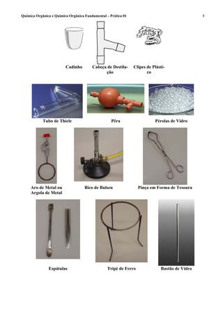 Química Orgânica e Química Orgânica Fundamental – Prática 01                                   8




                         Cadinho        Cabeça de Destila-     Clipes de Plásti-
                                              ção                     co




            Tubo de Thiele                         Pêra                   Pérolas de Vidro




     Aro de Metal ou                Bico de Bulsen               Pinça em Forma de Tesoura
     Argola de Metal




               Espátulas                        Tripé de Ferro               Bastão de Vidro
 