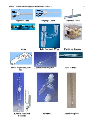 Química Orgânica e Química Orgânica Fundamental – Prática 01                              9




         Pinça tipo Garra                    Pinça tipo Garra       Trompa de Vácuo




                Mufas                     Tubo Conectante 3 Vias   Plataforma tipo Jack




  Barras Magnéticas (Peixi-          Coluna cromatográfica         Pinça Metálica
          nhos)




       Extrator de Soxhlet                    Dean Stark           Coluna de vigreaux
           Completo
 