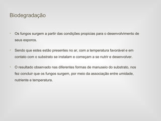 Biodegradação


•   Os fungos surgem a partir das condições propicias para o desenvolvimento de
    seus esporos.

•   Sendo que estes estão presentes no ar, com a temperatura favorável e em
    contato com o substrato se instalam e começam a se nutrir e desenvolver.

•   O resultado observado nas diferentes formas de manuseio do substrato, nos
    fez concluir que os fungos surgem, por meio da associação entre umidade,
    nutriente e temperatura.
 