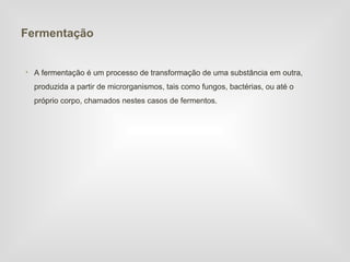 Fermentação


• A fermentação é um processo de transformação de uma substância em outra,
  produzida a partir de microrganismos, tais como fungos, bactérias, ou até o
  próprio corpo, chamados nestes casos de fermentos.
 