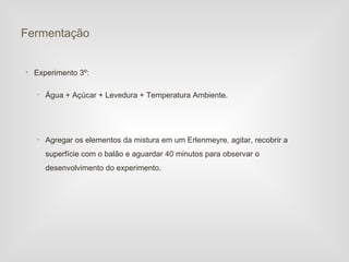 Fermentação


• Experimento 3º:

   • Água + Açúcar + Levedura + Temperatura Ambiente.




   • Agregar os elementos da mistura em um Erlenmeyre, agitar, recobrir a
     superfície com o balão e aguardar 40 minutos para observar o
     desenvolvimento do experimento.
 