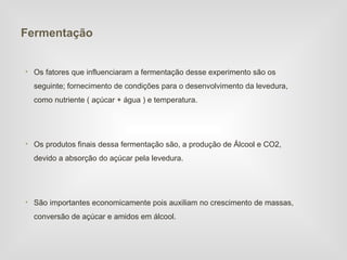 Fermentação


• Os fatores que influenciaram a fermentação desse experimento são os
  seguinte; fornecimento de condições para o desenvolvimento da levedura,
  como nutriente ( açúcar + água ) e temperatura.




• Os produtos finais dessa fermentação são, a produção de Álcool e CO2,
  devido a absorção do açúcar pela levedura.




• São importantes economicamente pois auxiliam no crescimento de massas,
  conversão de açúcar e amidos em álcool.
 