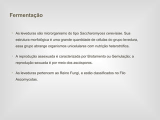 Fermentação


• As leveduras são microrganismo do tipo Saccharomyces cerevisiae. Sua
  estrutura morfológica é uma grande quantidade de células do grupo levedura,
  essa grupo abrange organismos unicelulares com nutrição heterotrófica.

• A reprodução assexuada é caracterizada por Brotamento ou Gemulação; a
  reprodução sexuada é por meio dos ascósporos.

• As leveduras pertencem ao Reino Fungi, e estão classificados no Filo
  Ascomycotas.
 