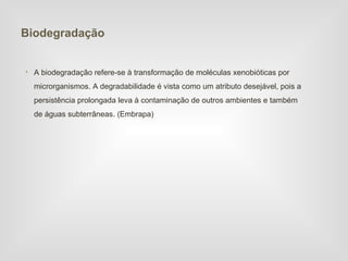 Biodegradação


• A biodegradação refere-se à transformação de moléculas xenobióticas por
  microrganismos. A degradabilidade é vista como um atributo desejável, pois a
  persistência prolongada leva à contaminação de outros ambientes e também
  de águas subterrâneas. (Embrapa)
 